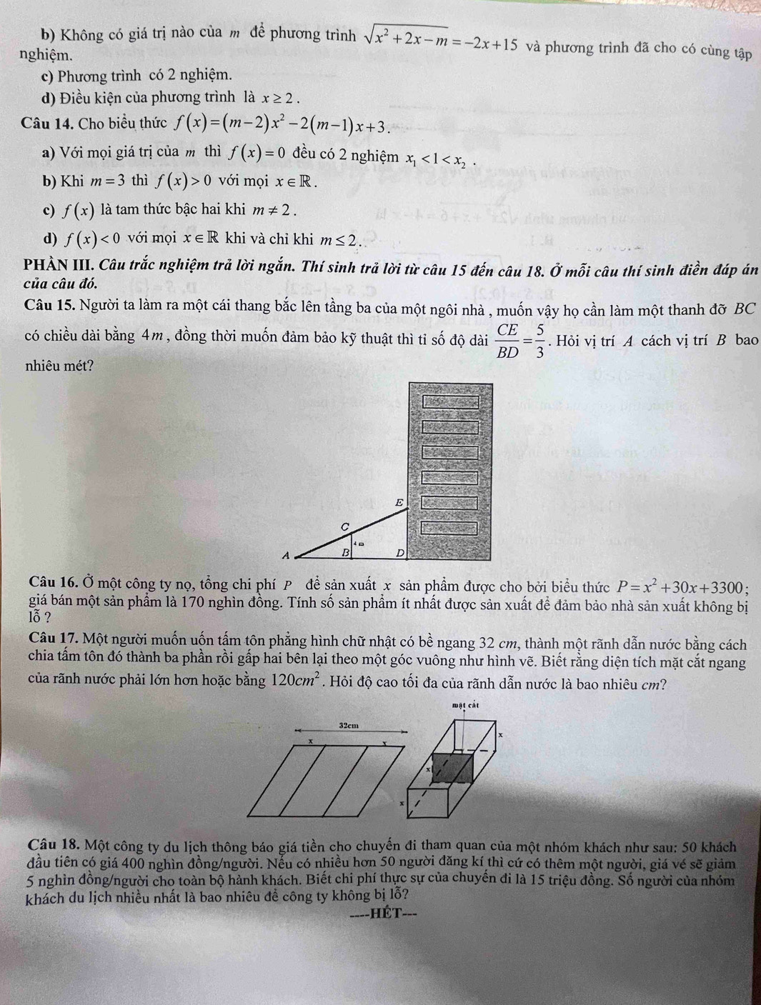 b) Không có giá trị nào của mô để phương trình sqrt(x^2+2x-m)=-2x+15 và phương trình đã cho có cùng tập
nghiệm.
c) Phương trình có 2 nghiệm.
d) Điều kiện của phương trình là x≥ 2.
Câu 14. Cho biểu thức f(x)=(m-2)x^2-2(m-1)x+3.
a) Với mọi giá trị của m thì f(x)=0 đều có 2 nghiệm x_1<1<x_2.
b) Khi m=3 thì f(x)>0 với mọi x∈ R.
c) f(x) là tam thức bậc hai khi m!= 2.
d) f(x)<0</tex> với mọi x∈ R khi và chỉ khi m≤ 2.
PHẢN III. Câu trắc nghiệm trả lời ngắn. Thí sinh trả lời từ câu 15 đến câu 18. Ở mỗi câu thí sinh điền đáp án
của câu đó.
Câu 15. Người ta làm ra một cái thang bắc lên tầng ba của một ngôi nhà , muốn vậy họ cần làm một thanh đỡ BC
có chiều dài bằng 4m, đồng thời muốn đảm bảo kỹ thuật thì tỉ số độ dài  CE/BD = 5/3 . Hỏi vị trí A cách vị trí B bao
nhiêu mét?
E
C
A B D
Câu 16. Ở một công ty nọ, tổng chi phí P để sản xuất x sản phẩm được cho bởi biểu thức P=x^2+30x+3300.
giá bán một sản phẩm là 170 nghìn đồng. Tính số sản phẩm ít nhất được sản xuất để đảm bảo nhà sản xuất không bị
lỗ ?
Câu 17. Một người muốn uốn tấm tôn phẳng hình chữ nhật có bhat e ngang 32 cm, thành một rãnh dẫn nước bằng cách
chia tấm tôn đó thành ba phần rồi gấp hai bên lại theo một góc vuông như hình vẽ. Biết rằng diện tích mặt cắt ngang
của rãnh nước phải lớn hơn hoặc bằng 120cm^2. Hỏi độ cao tối đa của rãnh dẫn nước là bao nhiêu cm?
Câu 18. Một công ty du lịch thông báo giá tiền cho chuyến đi tham quan của một nhóm khách như sau: 50 khách
đầu tiên có giá 400 nghìn đồng/người. Nếu có nhiều hơn 50 người đăng kí thì cứ có thêm một người, giá vé sẽ giảm
5 nghìn đồng/người cho toàn bộ hành khách. Biết chi phí thực sự của chuyến đi là 15 triệu đồng. Số người của nhóm
khách du lịch nhiều nhất là bao nhiêu đề công ty không bị lỗ?
----HÉT- ___