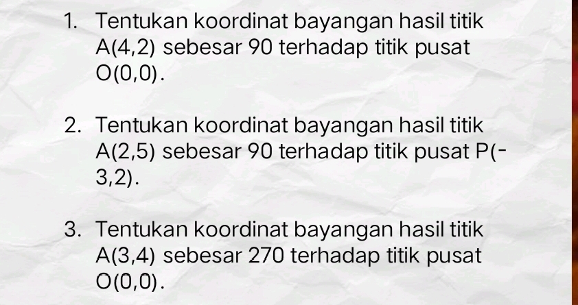 Tentukan koordinat bayangan hasil titik
A(4,2) sebesar 90 terhadap titik pusat
O(0,0). 
2. Tentukan koordinat bayangan hasil titik
A(2,5) sebesar 90 terhadap titik pusat I O(
3,2). 
3. Tentukan koordinat bayangan hasil titik
A(3,4) sebesar 270 terhadap titik pusat
O(0,0).