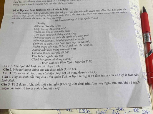 Hãy viết một đoạn văn ngân
trong đoạn trích có còn phù hợp với thời đại ngày nay? (5-7
Để 6 Đọc các đoạn trích sau và trả lời câu hỏi:
(1)''Ta thường tới bữa quên ăn, nừa đêm vỗ gối, ruột đau như cắt, nước mắt đầm đĩa. Chi căm tức
chưa xã thịt, lột đa, nuất gan, uống máu quân thứ, Dầu cho trấm thân này phơi ngoài nội có, nghìn
xác này gói trong da ngựa, ta cũng vui lồng.''
(Trích Hịch tướng sĩ, Trần Quốc Tuần)
(2) ''Ta đây:
Chón hoang đã nương mình Núi Lam Sơn dây nghĩa
Ngẫm thù lớn há đội trời chung
Căm giặc nước thể không cùng sống
Đau lộng nhức óc, chốc đà mười máy năm trời
Nểm mật nằm gai, há phải một hai sứm tối.
Quên ăn vì giận, sách lược thao suy xét đã tình,
Ngẫm trước đến nay, lẽ hưng phế dẫn đo càng kỹ.
Những trần trọc trong cơn mộng mị,
Chỉ băn khoãn một nổi đồ hồi
Vừa khi cờ nghĩa dẩy lên,
Chính lúc quân thủ đang mạnh.''
Câu 1. Xác định thể loại của các đoạn trích.  (Trích Đại củo Bình Ngô - Nguyễn Trãi)
Câu 2. Nêu nội dung chính của các đoạn trích (1) và (2).
Câu 3. Chỉ ra và nêu tác dụng của biện pháp liệt kê trong đoạn trích (1).
Câu 4. Hãy so sánh nổi lòng của Trần Quốc Tuấn ở Hịch tướng sĩ và tâm trạng của Lê Lợi ở Đại cáo
bình Ngô.
Câu 5. Từ 2 đoạn trích, viết một văn ngắn (khoảng 200 chữ) trình bày suy nghĩ của anh/chị về trách
nhiệm của tuổi trẻ trong cuộc sống hiện nay.