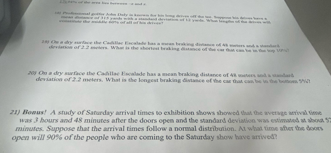 ( 2) 94% of the area lies between - z and z. 
18) Professional golfer John Daly is known for his long drives off the tee. Suppose his drives have a 
mean distance of 315 yards with a standard deviation of 12 yards. What lengths of the drives will 
constitute the middle 60% of all of his drives? 
19) On a dry surface the Cadillac Escalade has a mean braking distance of 48 meters and a standard 
deviation of 2.2 meters. What is the shortest braking distance of the car that can be in the top 10%? 
20) On a dry surface the Cadillac Escalade has a mean braking distance of 48 meters and a standard 
deviation of 2.2 meters. What is the longest braking distance of the car that can be in the bottom 5%? 
21) Bonus! A study of Saturday arrival times to exhibition shows showed that the average arrival time 
was 3 hours and 48 minutes after the doors open and the standard deviation was estimated at about 57
minutes. Suppose that the arrival times follow a normal distribution. At what time after the doors 
open will 90% of the people who are coming to the Saturday show have arrived?
