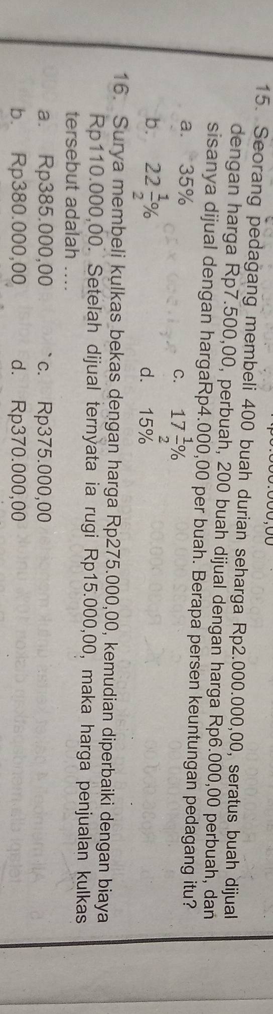 Seorang pedagang membeli 400 buah durian seharga Rp2.000.000,00, seratus buah dijual
dengan harga Rp7.500,00, perbuah, 200 buah dijual dengan harga Rp6.000,00 perbuah, dan
sisanya dijual dengan hargaRp4.000,00 per buah. Berapa persen keuntungan pedagang itu?
a. 35%
C. 17 1/2 %
b. 22 1/2 % d. 15%
16. Surya membeli kulkas bekas dengan harga Rp275.000,00, kemudian diperbaiki dengan biaya
Rp110.000,00. Setelah dijual ternỳata ia rugi Rp15.000,00, maka harga penjualan kulkas
tersebut adalah ....
a. Rp385.000,00 c. Rp375.000,00
b. Rp380.000,00 d. Rp370.000,00
