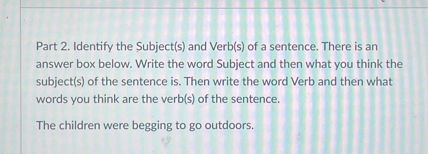 Identify the Subject(s) and Verb(s) of a sentence. There is an 
answer box below. Write the word Subject and then what you think the 
subject(s) of the sentence is. Then write the word Verb and then what 
words you think are the verb(s) of the sentence. 
The children were begging to go outdoors.