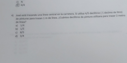 c) %
4/4
4) José está trazando una línea central en la carretera. Si utiliza 4/5 decilitros ( 1 decimo de litro)
de pinturas para trazan 1 m de línea. ¿Cuántos decilitros de pintura utilizara para trazar 2 metro
de linea?
a) 1/4
b) 1/5
c) 8/5
d) 3/4