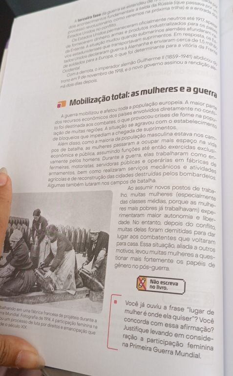 A terceira fase da guerra se estendeu de
dos acontecimentes fundamentais: a saída da Rússia (que passava por u
processo rsvolucienário como veremos na próxima trilha) e a entrada 
Os Estados Unidos permaneceram oficialmente neutros até 1917, apas
Estados Unidos no conflito
de forecerem dinheiro, armas e produtos industrializados para os paísia
da Ementa. A situação mudou quando submarinos alemães afundaram na
vics estadunidenses que transportayam suprimentos. Em resposta, os E
tados Unidos declararam guerra à Alemanha e enviaram cerca de 1,5 mina
de soldados para a Europa, o que foi determinante para a vitória da Frénia
Com a derrota, o imperador alemão Guilherme II (1859-1941) abdicou de
Ocidental
mê dois días depois. trono em 9 de novembro de 1918, e o novo governo assinou a rendição a
Mobilização total: as mulheres e a guerra
A guerra mobilizou e afetou toda a população europeia. A maior parta
dos recursos econômicos dos países envolvidos diretamente no confli.
to foi destinada aos combates, o que provocou crises de fome na popu
lação de muitas regiões. A situação se agravou com o estabelecimento
de bloqueios que impediam a chegada de suprimentos.
Além disso, como a maioria da população masculina estava nos cam
pos de batalha, as mulheres passaram a ocupar mais espaço na vida
econômica e pública, assumindo funções até então exercidas exclusi
vamente pelos homens. Durante a guerra, elas trabalharam corno en
fermeiras, motoristas, servidoras públicas e operárias em fábricas de
armamentos, bem como realizáram serviços mecânicos e atividades
agrícolas e de reconstrução das cidades destruídas pelos bombardeios.
Algumas também lutaram nos campos de batalha.
Ao assumir novos postos de traba-
ho, muitas mulheres (especialmente
das classes médias, porque as mulhe-
es mais pobres já trabalhavam) expe-
imentaram maior autonomia e liber-
ade. No entanto, depois do conflito.
uitas delas foram demitidas para dar
gar aos combatentes que voltaram
ara casa. Essa situação, aliada a outros
otivos, levou muitas mulheres a ques-
onar mais fortemente os papéis de
nero no pós-guerra.
Não escreva
no livro.
Você já ouviu a frase "lugar de
mulher é onde ela quiser"? Você
ura Mundial. Fotografia de 1914. A participação feminina na
balhando em uma fábrica francesa de projéteis durante a Justifique levando em conside-
concorda com essa afirmação?
ou um processo de luta por direitos e emancipação que ração a participação feminina
de o século XIX. na Primeira Guerra Mundial.