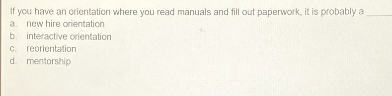 If you have an orientation where you read manuals and fill out paperwork, it is probably a_
a. new hire orientation
b. interactive orientation
c. reorientation
d. mentorship