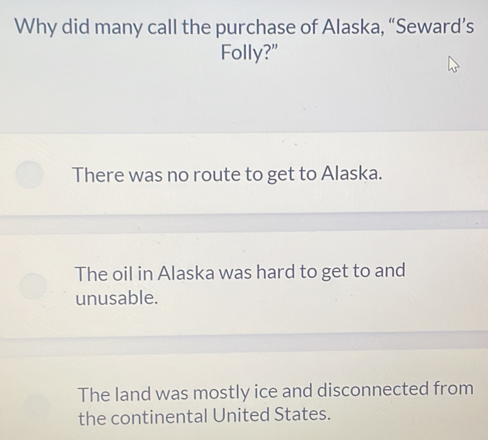 Why did many call the purchase of Alaska, “Seward’s
Folly?"
There was no route to get to Alaska.
The oil in Alaska was hard to get to and
unusable.
The land was mostly ice and disconnected from
the continental United States.