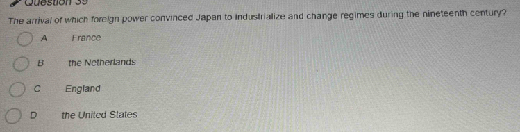 The arrival of which foreign power convinced Japan to industrialize and change regimes during the nineteenth century?
A France
B the Netherlands
C England
D the United States