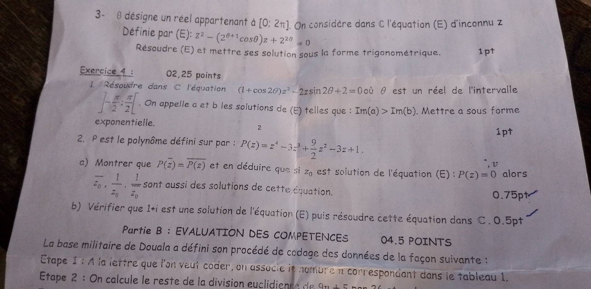 3- θ désigne un réel appartenant à [0;2π ] On considère dans C l'équation (E) d'inconnu z 
Définie par (E): Z^2-(2^(θ +1)cos θ )z+2^(2θ)=0
Résoudre (E) et mettre ses solution sous la forme trigonométrique. 1pt 
Exercice 4 : 02,25 points 
1. Résoudre dans C l'équation (1+cos 2θ )z^2-2zsin 2θ +2=0ouθ est un réel de l'intervalle
]- π /2 : π /2 [. On appelle a et b les solutions de (E) telles que : Im(a)>Im(b). Mettre a sous forme 
exponentielle. 
2 
1pt 
2. P est le polynôme défini sur par : P(z)=z^4-3z^3+ 9/2 z^2-3z+1. 
v 
a) Montrer que P(overline z)=overline P(z) et en déduire que si Z_0 est solution de l'équation (E) : P(z)=0 alors
overline z_0, frac 1z_0, frac 1overline z_0 sont aussi des solutions de cette équation. 0.75pt 
b) Vérifier que 1+i est une solution de l'équation (E) puis résoudre cette équation dans C. 0.5pt
Partie B : EVALUATION DES COMPETENCES 04.5 POINTS 
La base militaire de Douala a défini son procédé de codage des données de la façon suivante : 
Etape 1 : À la lettre que l'on veut coder, on associe it nombre n correspondant dans le tableau 1. 
Étape 2 : On calcule le reste de la division euclidienre de 9