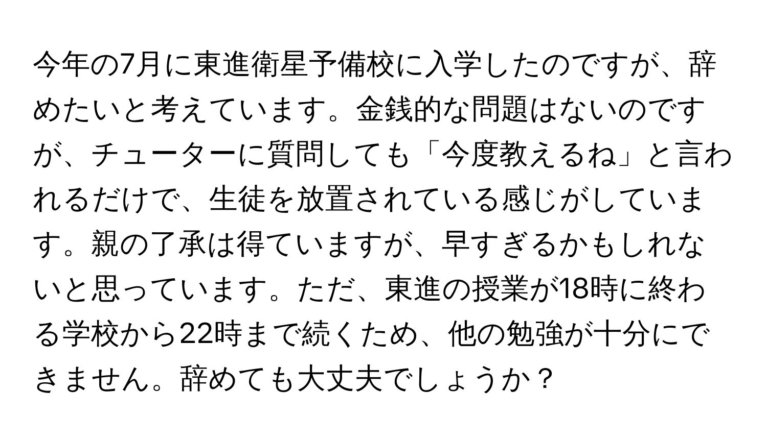 今年の7月に東進衛星予備校に入学したのですが、辞めたいと考えています。金銭的な問題はないのですが、チューターに質問しても「今度教えるね」と言われるだけで、生徒を放置されている感じがしています。親の了承は得ていますが、早すぎるかもしれないと思っています。ただ、東進の授業が18時に終わる学校から22時まで続くため、他の勉強が十分にできません。辞めても大丈夫でしょうか？