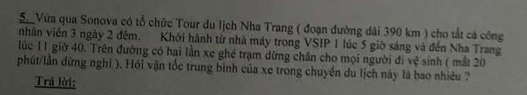 Vừa qua Sonova có tổ chức Tour du lịch Nha Trang ( đoạn đường dài 390 km ) cho tắt cả công 
nhân viên 3 ngày 2 đêm. Khởi hành từ nhà máy trong VSIP 1 lúc 5 giờ sáng và đến Nha Trang 
lúc 11 giờ 40. Trên đường có hai lần xe ghé trạm dừng chân cho mọi người đi vệ sinh ( mắt 20
phút/lần đừng nghi ). Hỏi vận tốc trung bình của xe trong chuyền du lịch này là bao nhiều ? 
Trả lời: