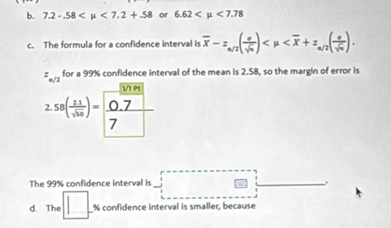 7.2-.58 <7.2+.58 or 6.62 <7.78
c. The formula for a confidence interval is overline x-z_a/2( sigma /sqrt(n) ) .
z_a/2 for a 99% confidence interval of the mean is 2.58, so the margin of error is 
1/1 Pt 
2. ss( (2.1)/sqrt(50) )= (0.7)/7 
The 99% confidence interval is . 
d. The □ . % confidence interval is smaller, because