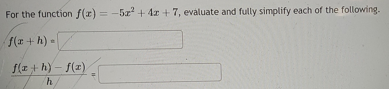 For the function f(x)=-5x^2+4x+7 , evaluate and fully simplify each of the following.
f(x+h)=□
 (f(x+h)-f(x))/h =□