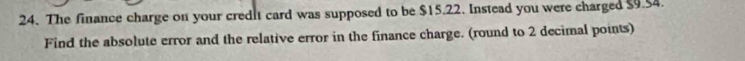 The finance charge on your credit card was supposed to be $15.22. Instead you were charged $9.54. 
Find the absolute error and the relative error in the finance charge. (round to 2 decimal points)