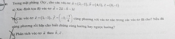 ău 4: Trong mặt phẳng OXy, cho các véc-to vector a=(2;-2), widehat b=(4;1), z=(0;-1)
a) Xác định tọa độ véc-to vector a=2vector a-vector b-3vector a
C Các véc tơ vector e=(1,-1), overline f=(-1, (-1)/4 ) vùng phương với véc-t0 sáo trong các véc-tơ đã cho? Nều đã 
ging phương rỗi hãy cho biết chứng, cùng hướng hay ngược hướng? 
Phân tích véc sơ a theo hat b. z.