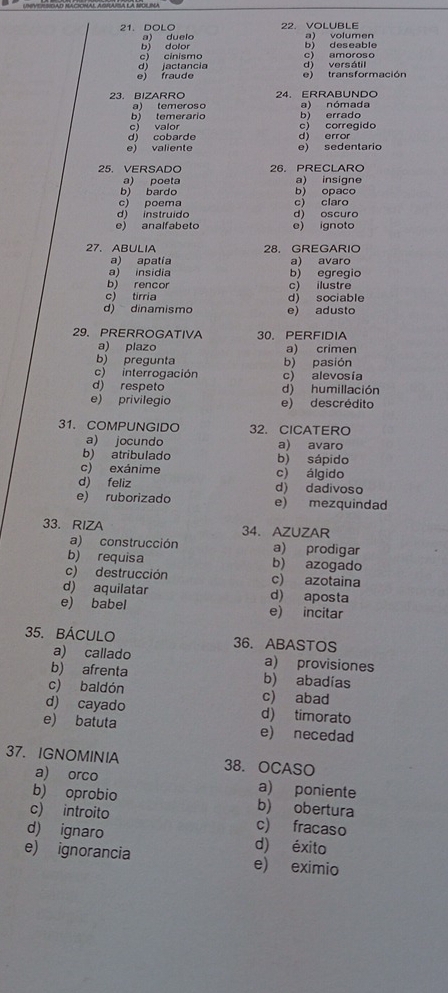 DOLO 22. VOLUBLE
b) dolor a) duelo a) volumer
c) cinismo b) deseable c) amoroso
e) fraude d) jactancia d) versálil
e) transformación
23. BIZARRO 24. ERRABUNDO
a)(emeroso a) nómada
b) temerario b) errado
c valor c) corregido
d) cobarde d) error
e) valiente e) sedentario
25. VERSADO 26. PRECLARO
a) poeta a) insigne
b) bardo b) opaco
c) poema c) claro
d) instruido d) oscuro
e) analfabeto e) ignoto
27. ABULIA 28. GREGARIO
a) apatia a) avaro
a) insidia b) egregio
b) rencor c) ilustre
c) tirria d) sociable
d) dinamismo e) adusto
29、 PRERROGATIVA 30. PERFIDIA
a) plazo a) crimen
b) pregunta b) pasión
c) interrogación c) alevosía
d) respeto d) humillación
e) privilegio e) descrédito
31. COMPUNGIDO 32. CICATERO
a) jocundo a) avaro
b) atribulado b) sápido
c) exánime c) álgido
d) feliz d) dadivoso
e) ruborizado e) mezquindad
33.RIZA 34. AZUZAR
a) construcción a) prodigar
b) requisa b) azogado
c) destrucción c) azotaina
d) aquilatar d) aposta
e) babel e) incitar
35. BÁCULO 36. ABASTOS
a) callado a) provisiones
b) afrenta b) abadías
c) baldón c) abad
d) cayado d) timorato
e) batuta e) necedad
37. IGNOMINIA 38. OCASO
a) orco a) poniente
b) oprobio b) obertura
c) introito c) fracaso
d) ignaro d) éxito
e) ignorancia e) eximio