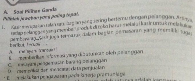 Soal Pilihan Ganda
Pilihlah jawaban yang paling tepat.
1. Kasir merupakan salah satu bagian yang sering bertemu dengan pelanggan, Artinya,
setiap pelanggan yang membeli produk di toko harus melalui kasir untuk melakukan
pembayaran. Kasir juga termasuk dalam bagian pemasaran yang memiliki tugas
berikut, kecuali .. ..
A. melayani transaksi
B. memberikan informasi yang dibutuhkan oleh pelanggan
C. melayani pengemasan barang pelanggan
D. memeriksa dan mencatat data penjualan
E. melakukan pengawasan pada kinerja pramuniaga