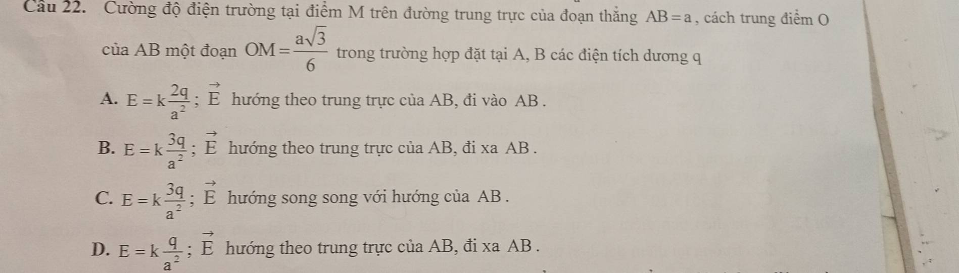 Cầu 22. Cường độ điện trường tại điểm M trên đường trung trực của đoạn thắng AB=a , cách trung điểm O
của AB một đoạn OM= asqrt(3)/6  trong trường hợp đặt tại A, B các điện tích dương q
A. E=k 2q/a^2 ; vector E hướng theo trung trực của AB, đi vào AB.
B. E=k 3q/a^2 ; vector E hướng theo trung trực của AB, đi xa AB.
C. E=k 3q/a^2 ; vector E hướng song song với hướng của AB.
D. E=k q/a^2 ; vector E hướng theo trung trực của AB, đi xa AB.