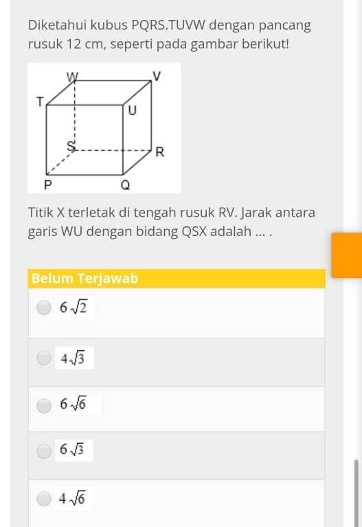 Diketahui kubus PQRS.TUVW dengan pancang
rusuk 12 cm, seperti pada gambar berikut!
Titik X terletak di tengah rusuk RV. Jarak antara
garis WU dengan bidang QSX adalah ... .
Belum Terjawab
6sqrt(2)
4sqrt(3)
6sqrt(6)
6sqrt(3)
4sqrt(6)