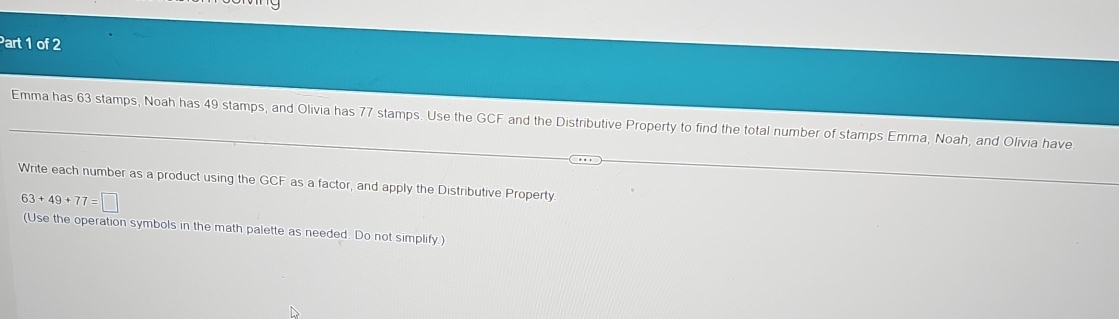 Emma has 63 stamps, Noah has 49 stamps, and Olivia has 77 stamps. Use the GCF and the Distributive Property to find the total number of stamps Emma, Noah, and Olivia have 
Write each number as a product using the GCF as a factor, and apply the Distributive Property.
63+49+77=□
(Use the operation symbols in the math palette as needed. Do not simplify.)