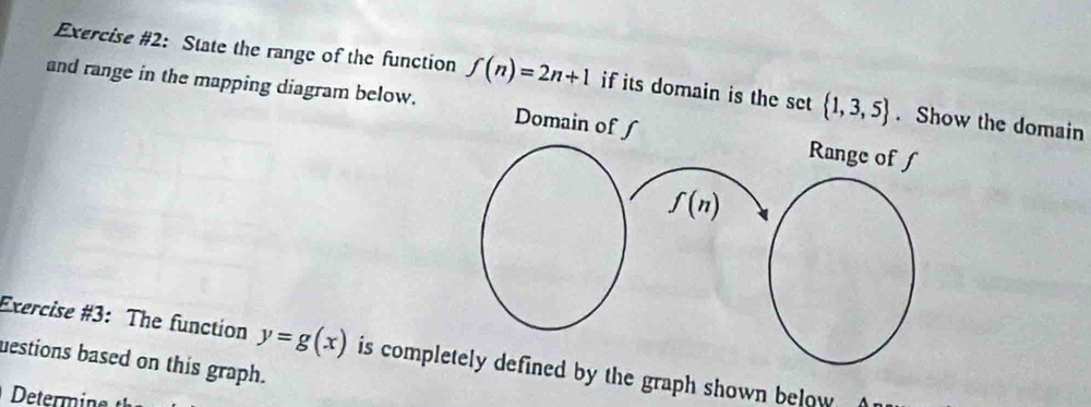 Exercise #2: State the range of the function f(n)=2n+1 if its domain is the set  1,3,5. Show the domain 
and range in the mapping diagram below. Domain of ʃ Range of f
f(n)
Exercise #3: The function y=g(x) is completely defined by the graph shown below 
uestions based on this graph.