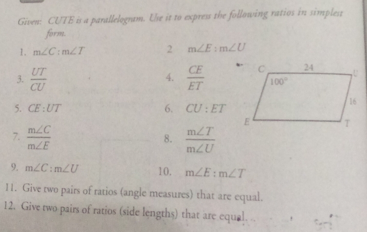 Given: CUTE is a parallelogram. Use it to express the following ratios in simplest
form.
1. m∠ C:m∠ T 2 m∠ E:m∠ U
3.  UT/CU   CE/ET 
4.
5. CE:UT 6. CU:ET
7.  m∠ C/m∠ E   m∠ T/m∠ U 
8.
9. m∠ C:m∠ U 10. m∠ E:m∠ T
11. Give two pairs of ratios (angle measures) that are equal.
12. Give two pairs of ratios (side lengths) that are equal..