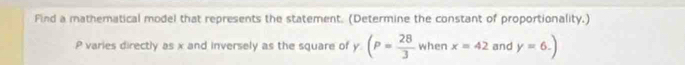 Find a mathematical model that represents the statement. (Determine the constant of proportionality.)
P varies directly as x and inversely as the square of y (P= 28/3  when x=42 and y=6.)