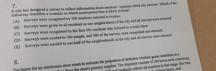 A city has designed a survey to collect information about residents' opinions about city services. Which of the
following describes a scenario in which nonresponse bias is likely present?
(A) Surveys were completed by 500 residents selected at random
(B) Surveys were given to all residents in one neighborhood of the city and all surveys were returned
(C) Surveys were completed by the first 500 residents who listened to a radio show
(D) Surveys were mailed to 500 people, and 200 of the surveys were completed and returned.
(E) Surveys were mailed to one-half of the neighborhoods in the city and all surveys were returned
8.
The buyer for an electronics store wants to estimate the proportion of defective wireless game controllers in a
from the store's primary supplier. The shipment consists of 200 boxes each containing
nd randomly selects six numbers in that range. She then
f these boxes, and