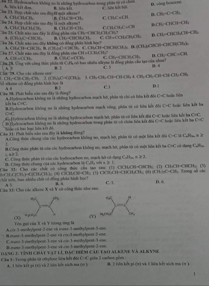 ău 22. Hydrocarbon không no là những hydrocarbon trong phân từ có chứa
D. vòng benzene.
A. liên kết đơn. B. liên kết. C. liên kết bội
Câu 23. Hợp chất nào sau đây là một alkene?
A. CH_3CH_2CH_3. B. CH_3CH=CH_2. C. CH_3Cequiv CH. D. CH_2=C=CH_2.
Câu 24. Hợp chất nào sau đây là một alkyne? D. CH_2=CHCH=CH_2
A. CH_3CH_2CH_2CH_3. B. CH_3CH=CH_2, CH_3CH_2Cequiv CH
Câu 25. Chất nào sau đây là đồng phân của CH_2=CHCH_2CH_2CH CH_2=CHCH_2CH=CH_2.
A. (CH_3)_2C=CHCH_3. B. CH_2=CHCH_2CH_3. C. CH=CCH_2CH_2CH_3. D.
Câu 26. Chất nào sau đây không có đồng phân hình học? D.(CH_3)_2CHCH=CHCH(CH_3)_2.
A. CH_3CH=CHCH_3.B.(CH_3)_2C=CHCH_3.C.CH_3CH=CHCH(CH_3)_2
Câu 27, Chất nào sau đây là đồng phân của CH=CCH_2CH_3?
A. CH=CCH_3. B. CH_3Cequiv CCH_3. C. CH_2= CHCH_2CH_3. D. CH_2=CHC=CH.
Cậu 28. Ứng với công thức phân tử C_5H_8 có bao nhiêu alkyne là đồng phân cầu tạo của nhau?
( A. )B B. 2 C. 5 D. 4
Câu 29. Cho các alkene sau: 3.CH_3-CH_2-CH=CH-CH_34.CH_3-CH_2-CH=CH-CH_2-CH_3
1.CH_2=CH-CH_2-CH_3 2. (CH_3)_2C=C(CH_3)_2
Số alkene có đồng phân hình học là D. 1
A 4 B.2 C.3
Câu 30. Phát biểu nào sau đây là đủng?
A.Hydrocarbon không no là những hydrocarbon mạch hở, phân từ chỉ có liên kết đôi C=C hoặc liên
kết ba C=C.
B.Hydrocarbon không no là những hydrocarbon mạch vòng, phân tử có liên kết đôi C=C hoặc liên kết ba
C=C.
C. Hydrocarbon không no là những hydrocarbon mạch hở, phân tử có liên kết đối C=C hoặc liên kết ba Cequiv C.
D.Hydrocarbon không no là những hydrocarbon trong phân tử có chứa liên kết đôi C=C hoặc liên kết ba C=C
hoặc cả hai loại liên kết đỏ.
Câu 31: Phát biểu nào sau đây là không đủng?
A.Công thức chung của các hydrocarbon không no, mạch hở, phân từ có một liên kết đôi C=C là C_nH_2n, n≥
2.
B.Công thức phân tử của các hydrocarbon không no, mạch hở, phân tử có một liên kết ba C=C có dạng C_nH_2n.
n≥ 2.
C. Công thức phân tử của các hydrocarbon no, mạch hở có dạng C_nH_2n, n≥ 2.
D. Công thức chung của các hydrocarbon liC_xH_y với x≥ 1.
Câu 32: Cho các chất có công thức cầu tạo sau: (1) 6 ClCH_2CH=CHCH_3 (2) CH_3CH=CHCH_3; (3)
BrCH_2C(CH_3)=C(CH_2CH_3); (4) ClCH_2CH=CH_2 ( ) ClCH_2CH=CHCH_2CH_3;(6)(CH_3)_2C=CH_2. Trong số các
chất trên, bao nhiêu chất có đồng phân hình học? D. 6.
A 3. B. 4. C. 5.
Câu 33: Cho các alkene X và Y có công thức như sau:
(X)
(Y)
Tên gọi của X và Y tưong ứng là
A.cis-3-methylpent-2-ene và trans-3-methylpent-3-ene.
B.trans-3-methylpent-2-ene và cis-3-methylpent-2-ene.
C.trans-3-methylpent-3-ene và cis-3-methylpent-3-ene.
D.trans-3-methylpent-3-ene và cis-3-methylpent-2-ene.
đạng 2: tính chát vật lí, đặc điêm câu tạo alKENE và alKYNE
Câu 1: Trong phân tử ethylene liên kết đôi C=C giữa 2 carbon gồm :
A. 1 liên kết pi (π) và 2 liên kết xích ma (σ ). B. 2 liên kết pi (π) và 1 liên kết xích ma (σ ).