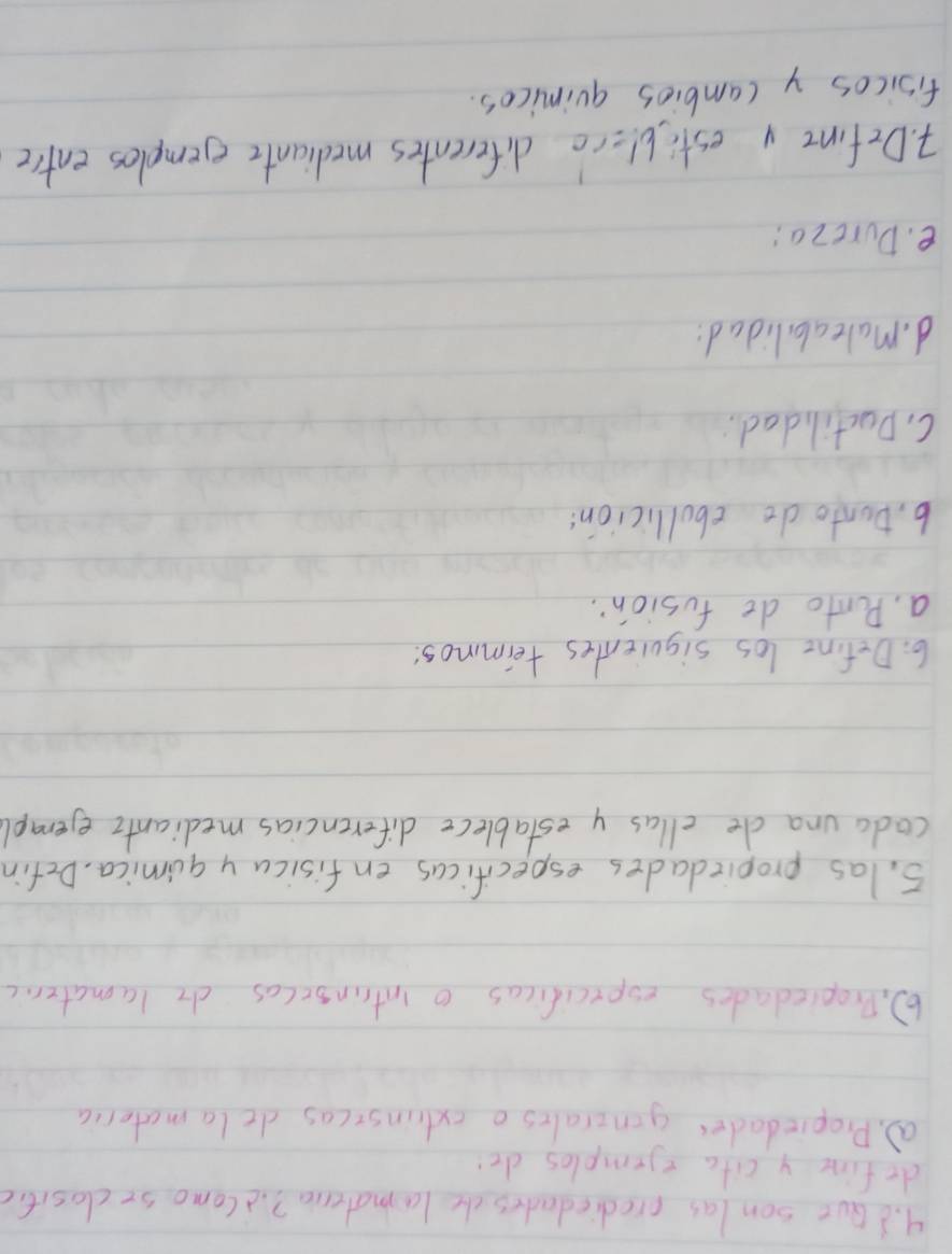 Gut son las prediedades the lamateria?. iComo seclositic 
dofine y cita =jemples de 
a. Propiedades genzrales o extinsicas dela materia 
6). Propiedades expxcificas o intrinsccas dr lamater.c 
5. las propiedades especificas enfisicuy qumica, Defin 
coda una de cllas y establece diferencias medianti eerapl 
6: Define los siquientes teimmos 
a. Ponto de fusion: 
b, Donto do ebollicion: 
C. Ductilidad 
d. maleab lidad: 
e. Dureza: 
7. Defint y estiblice diferentes mediante ejemples entre 
fisicos y cambios quimicas.