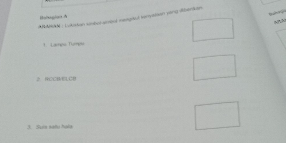 Bahagía 
Bahagian A 
ARAHAN : Lukiskan simbol-simbol mengikut kenyataan yang diberikan 
ARA 
1. Lampé Tampu 
2. RCCB / ELCB
3. Suis satu hala