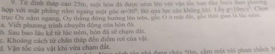 Từ đỉnh tháp cao 25m, một hòn đá được nêm lên với vận tốc ban đầu 5m/s theo phương 
hợp với mặt phăng nằm ngang một góc alpha =30°. Bỏ qua lực cản không khí. Lấy g=10m/s^2. Chọn 
trục Ox nằm ngang, Oy thng đứng hướng lên trên, gốc O ở mặt đất, gốc thời gian là lúc ném. 
a. Viết phương trình chuyên động của hòn đá. 
b. Sau bao lâu kể từ lúc ném, hòn đá sẽ chạm đất. 
c. Khoảng cách từ chân tháp đến điểm rơi của vật. 
đ. Vận tốc của vật khi vừa chạm đất. 
a nhà đang cháy 50m, cầm một vòi phun chếch 3