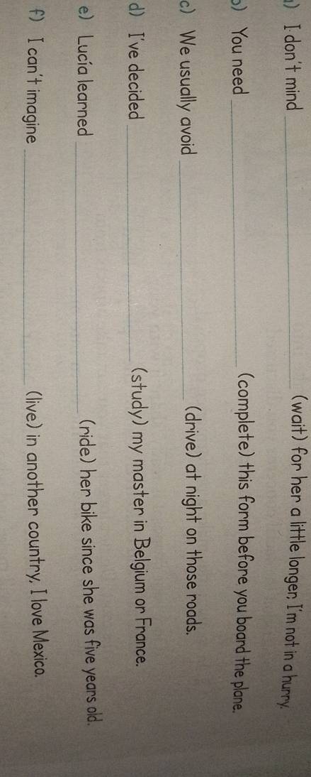 I don't mind _(wait) for her a little longer; I'm not in a hurry. 
) You need_ 
(complete) this form before you board the plane. 
c) We usually avoid _(drive) at night on those roads. 
d I've decided _(study) my master in Belgium or France. 
e) Lucía learned _(ride) her bike since she was five years old. 
f) I can't imagine _(live) in another country, I love Mexico.