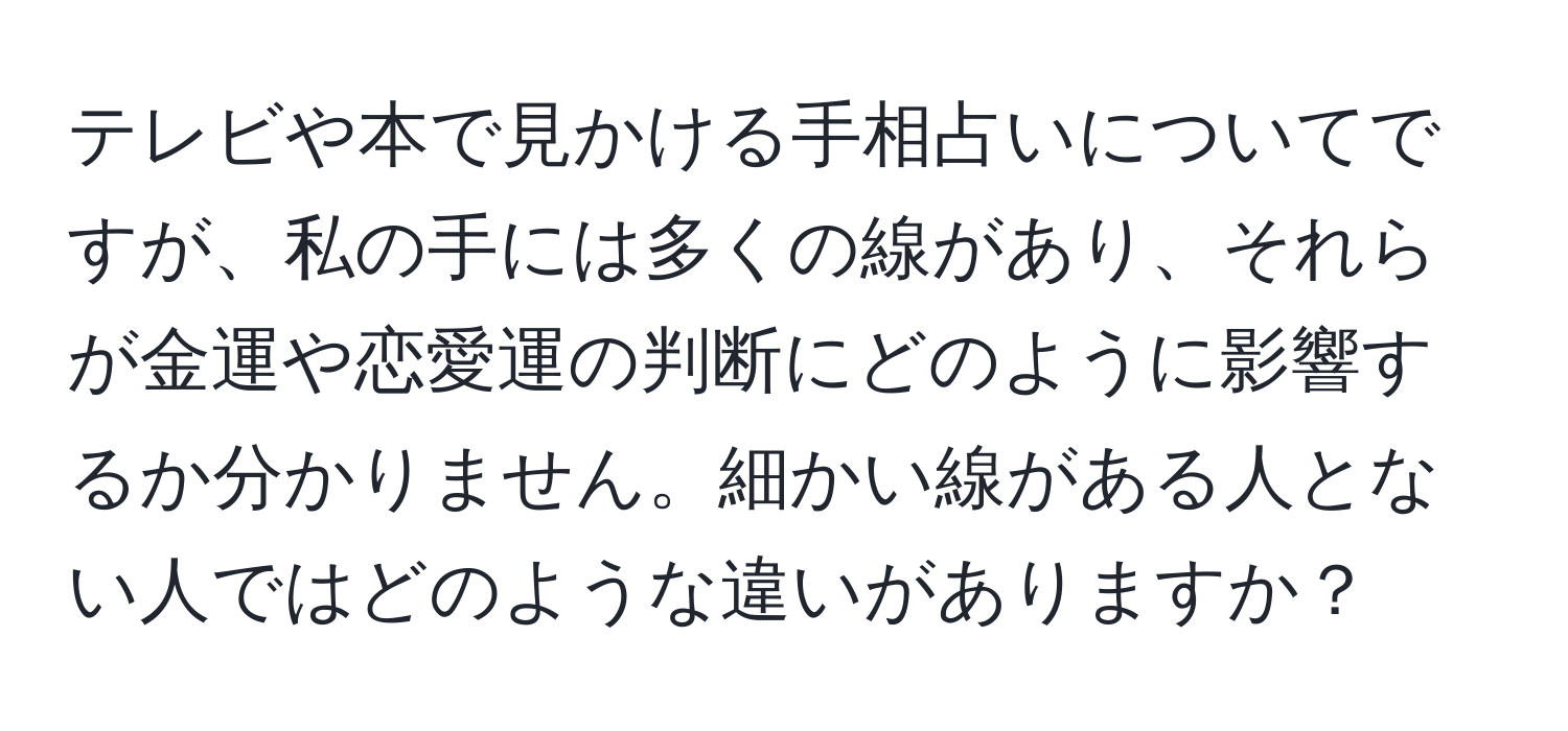 テレビや本で見かける手相占いについてですが、私の手には多くの線があり、それらが金運や恋愛運の判断にどのように影響するか分かりません。細かい線がある人とない人ではどのような違いがありますか？