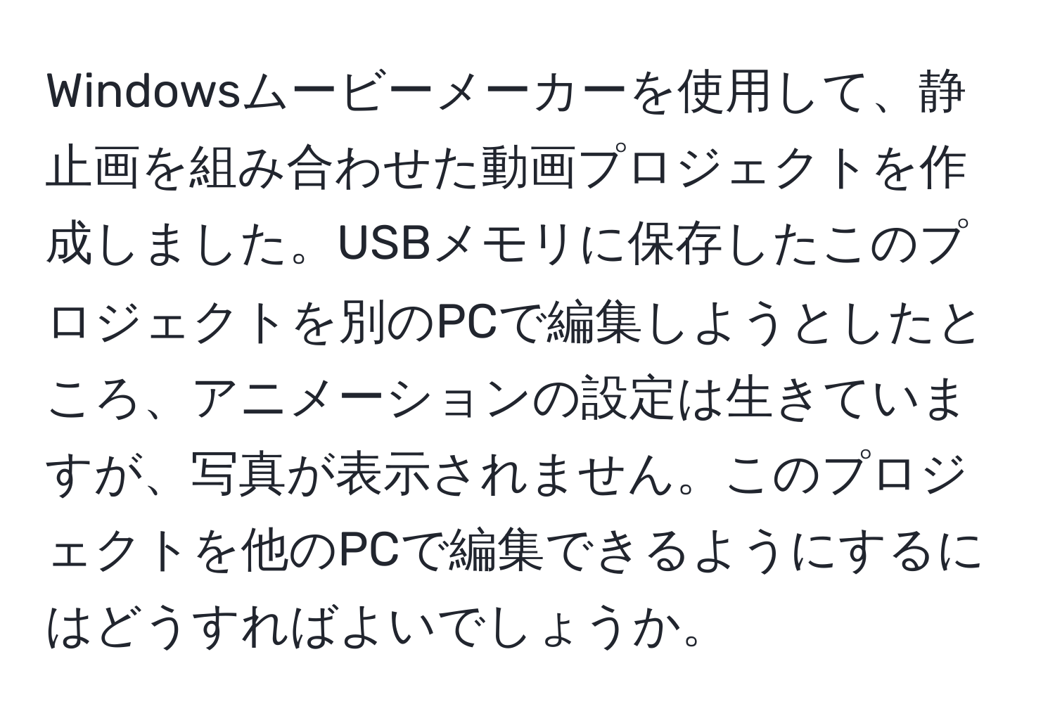 Windowsムービーメーカーを使用して、静止画を組み合わせた動画プロジェクトを作成しました。USBメモリに保存したこのプロジェクトを別のPCで編集しようとしたところ、アニメーションの設定は生きていますが、写真が表示されません。このプロジェクトを他のPCで編集できるようにするにはどうすればよいでしょうか。