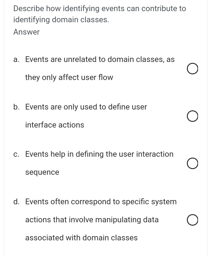 Describe how identifying events can contribute to
identifying domain classes.
Answer
a. Events are unrelated to domain classes, as
they only affect user flow
b. Events are only used to define user
interface actions
c. Events help in defining the user interaction
sequence
d. Events often correspond to specific system
actions that involve manipulating data
associated with domain classes