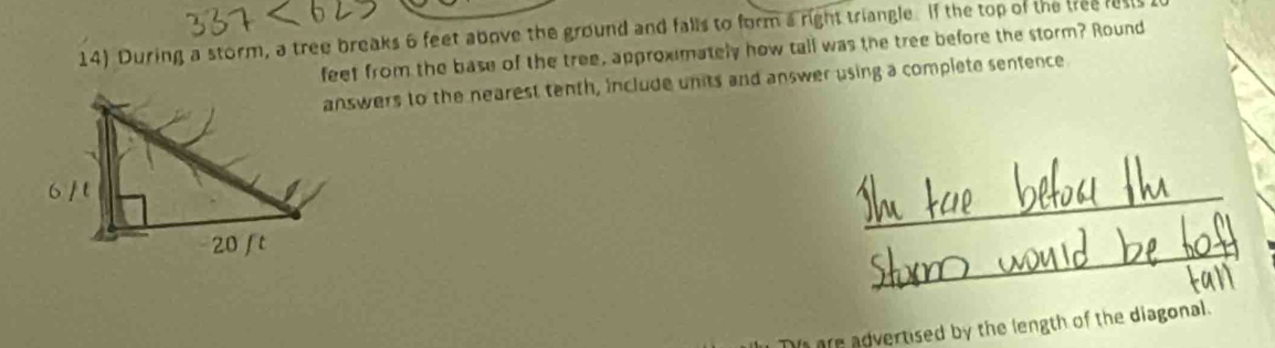 During a storm, a tree breaks 6 feet above the ground and falls to form a right triangle. If the top of the tree lests 
feet from the base of the tree, approximately how tall was the tree before the storm? Round 
answers to the nearest tenth, include units and answer using a complete sentence 
a are advertised by the length of the diagonal.