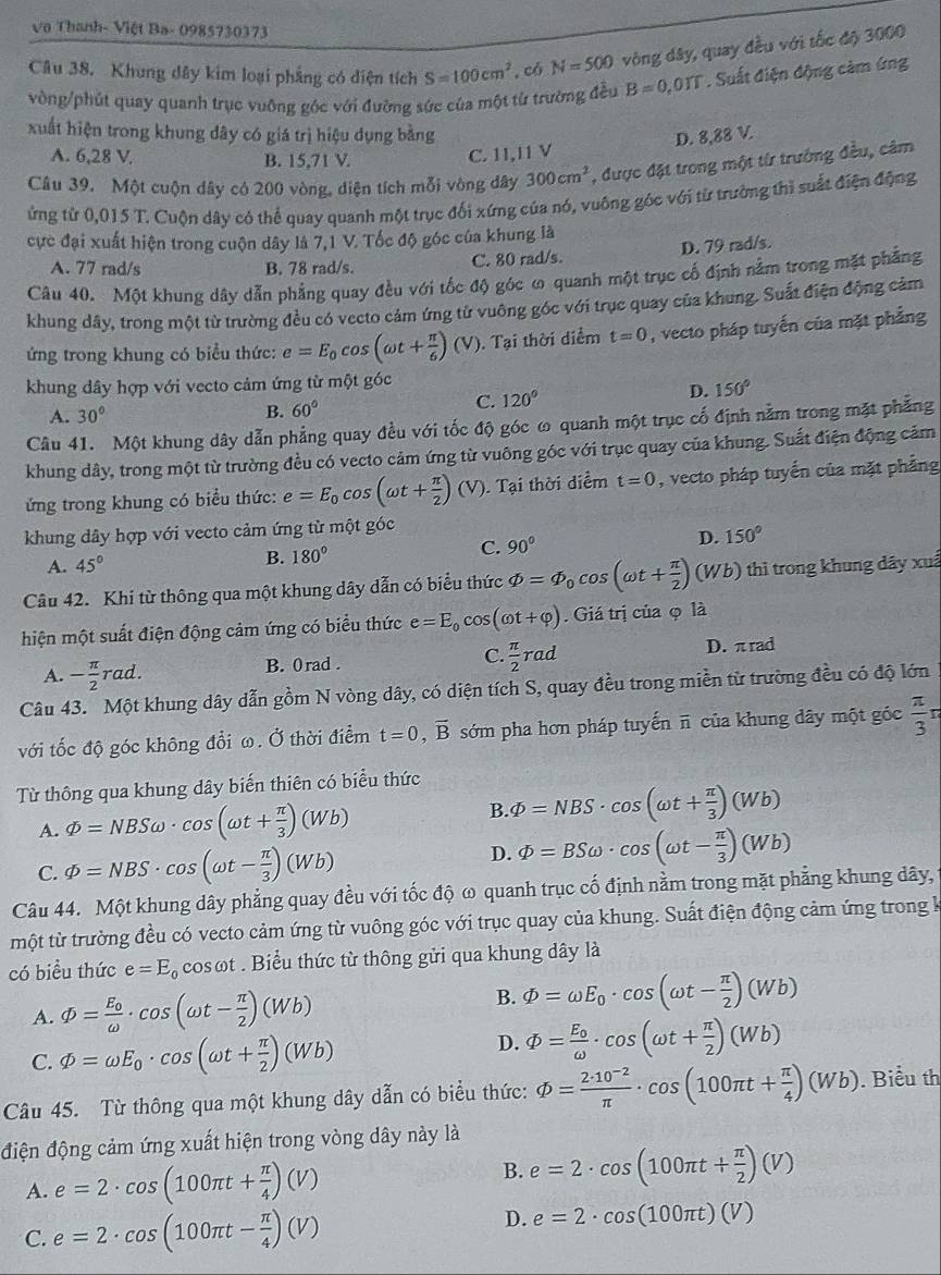 Vo Thanh- Việt Ba- 0985730373
Câu 38. Khung dây kim loại phẳng có diện tích S=100cm^2 , có N=500 vòng dây, quay đều với tốc độ 3000
vòng/phút quay quanh trục vuỡng góc với đường sức của một từ trường đều B=0,01T. Suất điện động cảm ứng
xuất hiện trong khung dây có giá trị hiệu dụng bằng D. 8,88 V.
A. 6,28 V, B. 15,71 V.
C. 11,I1 V
Câu 39. Một cuộn dây có 200 vòng, diện tích mỗi vòng dây 300cm^2 , được đặt trong một từ trưởng đều, cảm
ứng từ 0,015 T. Cuộn dây có thể quay quanh một trục đối xứng của nó, vuông góc với từ trường thì suất điện động
cực đại xuất hiện trong cuộn dây là 7,1 V. Tốc độ góc của khung là
A. 77 rad/s B. 78 rad/s. C. 80 rad/s. D. 79 rad/s.
Câu 40. Một khung dây dẫn phẳng quay đều với tốc độ góc ω quanh một trục cố định nằm trong mặt phẳng
khung dây, trong một từ trường đều có vecto cảm ứng tử vuông góc với trục quay của khung. Suất điện động cảm
ứng trong khung có biểu thức: e=E_0cos (omega t+ π /6 )(V). Tại thời diểm t=0 , vecto pháp tuyến của mặt phẳng
khung dây hợp với vecto cảm ứng từ một góc
D. 150°
A. 30° B. 60°
C. 120°
Câu 41. Một khung dây dẫn phẳng quay đều với tốc độ góc ω quanh một trục cố định nằm trong mặt phẳng
khung dây, trong một từ trường đều có vecto cảm ứng từ vuông góc với trục quay của khung. Suất điện động cảm
ứng trong khung có biểu thức: e=E_0cos (omega t+ π /2 )(V). Tại thời diểm t=0 , vecto pháp tuyển của mặt phẳng
khung dây hợp với vecto cảm ứng từ một góc
D. 150°
A. 45°
B. 180°
C. 90°
Câu 42. Khi từ thông qua một khung dây dẫn có biểu thức varPhi =varPhi _0cos (omega t+ π /2 )(Wb) thì trong khung dây xuấ
hiện một suất điện động cảm ứng có biểu thức e=E_0cos (omega t+varphi ). Giá trị của φ là
A. - π /2 rad. B. 0rad . C.  π /2 rad
D. π rad
Câu 43. Một khung dây dẫn gồm N vòng dây, có diện tích S, quay đều trong miền từ trường đều có độ lớn
với tốc độ góc không đổi ω. Ở thời điểm t=0,vector B sớm pha hơn pháp tuyến π của khung dây một góc  π /3 r
Từ thông qua khung dây biến thiên có biểu thức
B.
A. varPhi =NBSomega · cos (omega t+ π /3 )(Wb) varPhi =NBS· cos (omega t+ π /3 )(Wb)
D.
C. varPhi =NBS· cos (omega t- π /3 )(Wb) varPhi =BSomega · cos (omega t- π /3 )(Wb)
Câu 44. Một khung dây phẳng quay đều với tốc độ ω quanh trục cố định nằm trong mặt phẳng khung dây,
một từ trường đều có vecto cảm ứng từ vuông góc với trục quay của khung. Suất điện động cảm ứng trong k
có biểu thức e=E_0 cosωt . Biểu thức từ thông gửi qua khung dây là
B.
A. varPhi =frac E_0omega · cos (omega t- π /2 )(Wb) varPhi =omega E_0· cos (omega t- π /2 )(Wb)
C. varPhi =omega E_0· cos (omega t+ π /2 )(Wb)
D. varPhi =frac E_0omega · cos (omega t+ π /2 )(Wb)
Câu 45. Từ thông qua một khung dây dẫn có biểu thức: varPhi = (2· 10^(-2))/π  · cos (100π t+ π /4 )(Wb). Biểu th
điện động cảm ứng xuất hiện trong vòng dây này là
A. e=2· cos (100π t+ π /4 )(V) B. e=2· cos (100π t+ π /2 )(V)
C. e=2· cos (100π t- π /4 )(V) D. e=2· cos (100π t)(V)