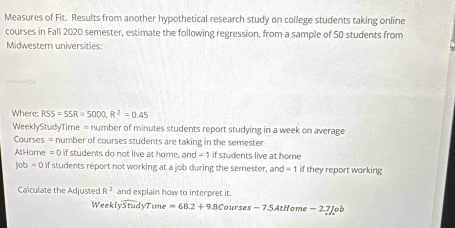 Measures of Fit. Results from another hypothetical research study on college students taking online 
courses in Fall 2020 semester, estimate the following regression, from a sample of 50 students from 
Midwestern universities: 
Where: RSS=SSR=5000, R^2=0.45
WeeklyStudyTime = number of minutes students report studying in a week on average 
Courses = number of courses students are taking in the semester 
AtHome =0 if students do not live at home, and =1 if students live at home
Job=0 if students report not working at a job during the semester, and =1 if they report working 
Calculate the Adjusted R^2 and explain how to interpret it. 
Week lyoverline StudyTume=68.2+9.8Courses-7.5 AtHome - 2.7 Job