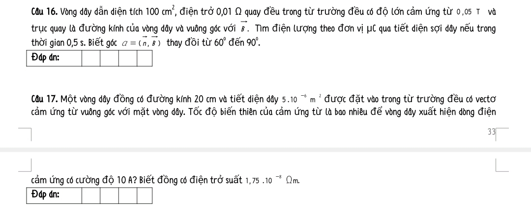 Vòng dây dẫn diện tích 100cm^2, 7, điện trở 0,01 Ω quay đều trong từ trường đều có độ lớn cảm ứng từ 0,05 T và 
trục quay là đường kính của vòng dây và vuông góc với vector B. Tìm điện lượng theo đơn vị μC qua tiết diện sợi dây nếu trong 
thời gian 0,5 s. Biết góc a=(vector n,vector B) thay đồi từ 60° đến 90°. 
Cầu 17. Một vòng dây đồng có đường kính 20 cm và tiết diện dây 5.10^(-6)m^2 được đặt vào trong từ trường đều có vectơ 
cảm ứng từ vuông góc với mặt vòng dây. Tốc độ biến thiên của cảm ứng từ là bao nhiêu để vòng dây xuất hiện dòng điện 
33 
cảm ứng có cường độ 10 A? Biết đồng có điện trở suất 1,75.10^(-8) Q_m.
Đáp án: