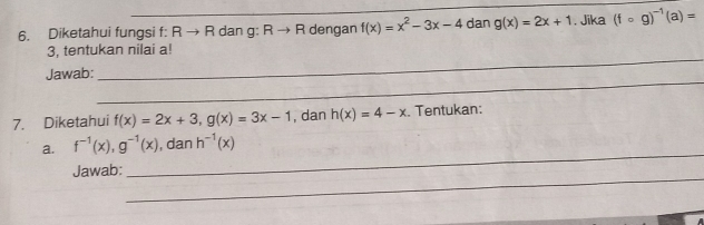 Diketahui fungsi f: R → R dan g: Rto R dengan f(x)=x^2-3x-4 dan g(x)=2x+1. Jika (fcirc g)^-1(a)=
_ 
3, tentukan nilai a! 
_ 
Jawab: 
7. Diketahui f(x)=2x+3, g(x)=3x-1 , dan h(x)=4-x. Tentukan: 
_ 
a. f^(-1)(x), g^(-1)(x) , dan h^(-1)(x)
_ 
Jawab: 
_ 
_