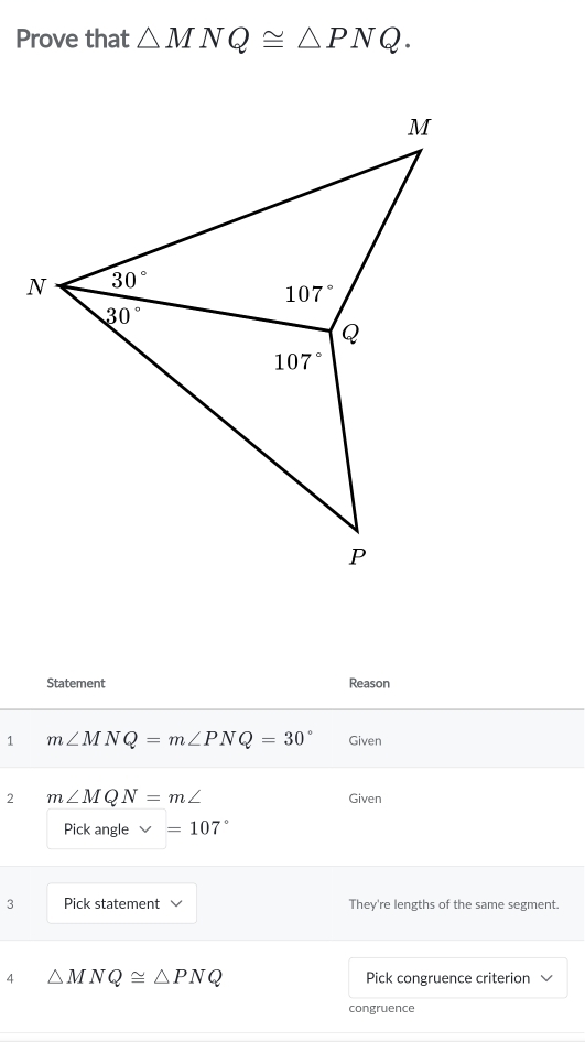 Prove that △ MNQ≌ △ PNQ.
Statement Reason
1 m∠ MNQ=m∠ PNQ=30° Given
2 m∠ MQN=m∠ Given
Pick angle v=107°
3 Pick statement They're lengths of the same segment.
4 △ MNQ≌ △ PNQ Pick congruence criterion
congruence