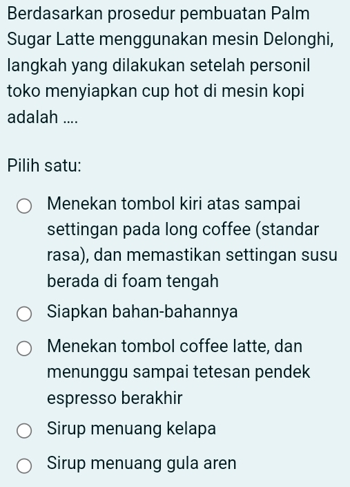 Berdasarkan prosedur pembuatan Palm
Sugar Latte menggunakan mesin Delonghi,
langkah yang dilakukan setelah personil
toko menyiapkan cup hot di mesin kopi
adalah ....
Pilih satu:
Menekan tombol kiri atas sampai
settingan pada long coffee (standar
rasa), dan memastikan settingan susu
berada di foam tengah
Siapkan bahan-bahannya
Menekan tombol coffee latte, dan
menunggu sampai tetesan pendek
espresso berakhir
Sirup menuang kelapa
Sirup menuang gula aren