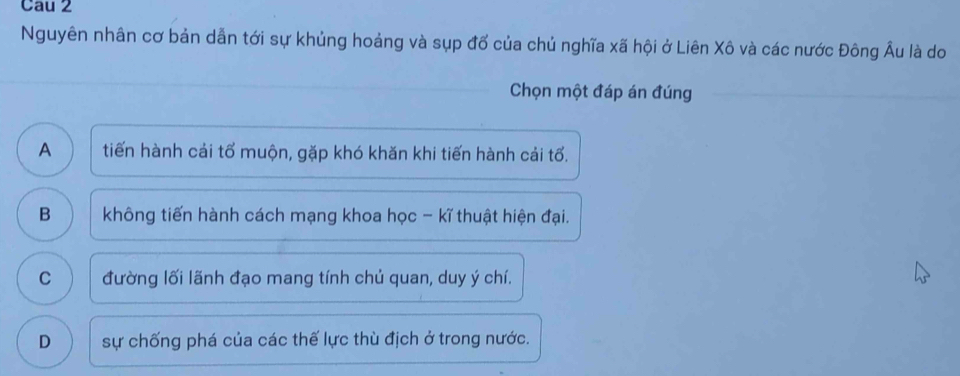 Cau 2
Nguyên nhân cơ bản dẫn tới sự khủng hoảng và sụp đổ của chủ nghĩa xã hội ở Liên Xô và các nước Đông Âu là do
Chọn một đáp án đúng
A tiến hành cải tổ muộn, gặp khó khăn khi tiến hành cải tổ.
B không tiến hành cách mạng khoa học - kĩ thuật hiện đại.
C đường lối lãnh đạo mang tính chủ quan, duy ý chí.
D sự chống phá của các thế lực thù địch ở trong nước.