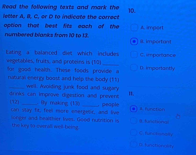 Read the following texts and mark the 10.
letter A, B, C, or D to indicate the correct
option that best fits each of the A. import
numbered blanks from 10 to 13.
B. important
Eating a balanced diet which includes C. importance
vegetables, fruits, and proteins is (10)_
for good health. These foods provide a D. importantly
natural energy boost and help the body (11)
_well. Avoiding junk food and sugary
drinks can improve digestion and prevent 11.
(12) _. By making (13) _, people A. function
can stay fit, feel more energetic, and live
longer and healthier lives. Good nutrition is B. functional
the key to overall well-being. C. functionally
D. functionality