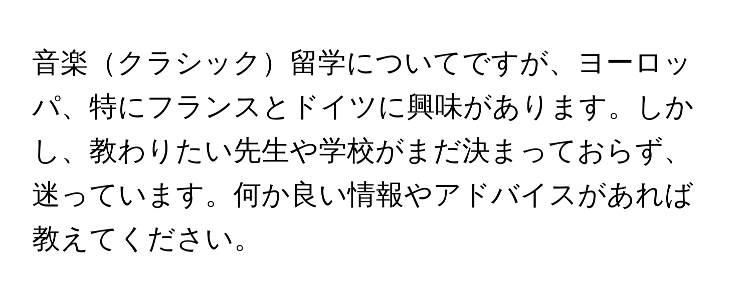 音楽クラシック留学についてですが、ヨーロッパ、特にフランスとドイツに興味があります。しかし、教わりたい先生や学校がまだ決まっておらず、迷っています。何か良い情報やアドバイスがあれば教えてください。