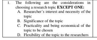 The following are the considerations in
choosing a research topic EXCEPT ONE:
A. Researcher’s interest and necessity of the
topic
B. Significance of the topic
C. Practicality and being economical of the
topic to be chosen
D. Flexibility of the topic to the researchers