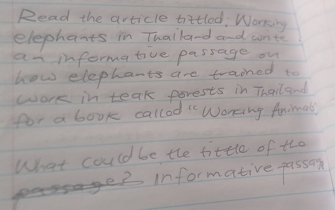 Read the article tittled, Working 
elepharts in Thaila-d and wrte 
an informative passage on 
how elephants are trained to 
work in teak forests in Thailand 
for a book callod " Wonking Animal 
What could be the tittle of the 
informative passan