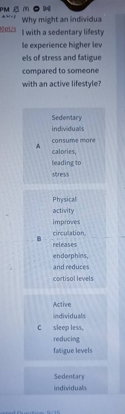 PM A M a M
Why might an individua
0pt/s l with a sedentary lifesty
le experience higher lev
els of stress and fatigue
compared to someone
with an active lifestyle?
Sedentary
individuals
consume more
A
calories,
leading to
stress
Physical
activity
improves
circulation,
B
releases
endorphins,
and reduces
cortisol levels
Active
individuals
C sleep less,
reducing
fatigue levels
Sedentary
individuals