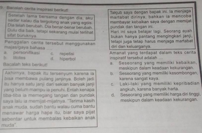 Bacalah cerita inspirasi berikut!
Takjub saya dengan bapak ini. la menjaga
Setelah lama bersama dengan dia, aku martabat dirinya, bahkan ia mencoba
sadar kalau dia tergolong anak yang egois. membayar kebaikan saya dengan memijat
Dia telah berubah. Dia benar-benar berubah. pundak dan tangan ini.
Dulu dia baik, tetapi sekarang mulai terlihat Hari ini saya belajar lagi. Seorang ayah
sifat buruknya. bukan hanya pantang mengingkari janji,
Penggalan cerita tersebut menggunakan tetapi juga tetap harus menjaga martabat
majas/gaya bahasa .... diri dan keluarganya.
a. personifikasi c. repetisi Amanat yang terdapat dalam teks cerita
b. litotes d. hiperbol inspiratif tersebut adalah ….
Bacalah teks berikut! a. Seseorang yang memiliki kebaikan,
meskipun dalam keadaan kekurangan.
Akhirnya, bapak itu tersenyum karena ia b. Seseorang yang memiliki kesombongan,
bisa membawa pulang janjinya. Boleh jadi karena sangat kaya.
itu hanya satu janji dari sekian banyak janji c. Laki-laki yang memiliki kepribadian
yang belum mampu ia penuhi. Entah kenapa angkuh, karena banyak harta.
tiba-tiba ia memegang tangan dan pundak d. Seseorang yang memiliki harga diri tinggi,
saya lalu ia memijat-mijatnya. “Terima kasih meskipun dalam keadaan kekurangan.
anak muda, sudah bantu walau cuma bantu
menawar harga hape itu, biar saya pijat
sebentar untuk membalas kebaikan anak
muda".