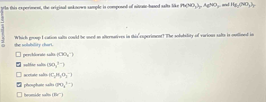 Pb(NO_3)_2, AgNO_3 , and Hg_2(NO_3)_2. 
Which group I cation salts could be used as alternatives in this experiment? The solubility of various salts is outlined in
the solubility chart.
perchlorate salts (ClO_4^(-)
sulfite salts (SO_3^(2-))
acetate salts (C_2)H_3O_2^-)
phosphate salts (PO_4^(3-))
bromide salts (Brü)